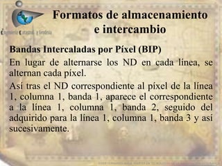 Formatos de almacenamiento
e intercambio
EDIER FERNANDO AVILA MARTER EN TECNOLOGIAS DE LA INFORMACION GEOGRAFICA
Bandas Intercaladas por Píxel (BIP)
En lugar de alternarse los ND en cada línea, se
alternan cada píxel.
Así tras el ND correspondiente al píxel de la línea
1, columna 1, banda 1, aparece el correspondiente
a la línea 1, columna 1, banda 2, seguido del
adquirido para la línea 1, columna 1, banda 3 y así
sucesivamente.
 