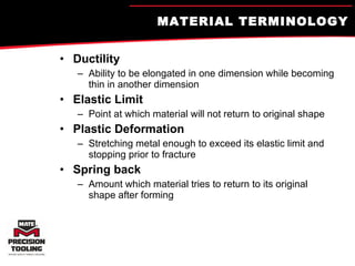 MATERIAL TERMINOLOGY Ductility Ability to be elongated in one dimension while becoming thin in another dimension Elastic Limit Point at which material will not return to original shape Plastic Deformation Stretching metal enough to exceed its elastic limit and stopping prior to fracture Spring back Amount which material tries to return to its original shape after forming 