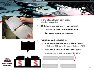 EasySnap™ V-line stencil from both sides  creates snap-line USE: Like a micro-joint – but better! Can be snapped-off with no burr Reducing waste of skeleton TYPICAL APPLICATION:  Material thickness from 1.0mm  thick  to 1.5mm MS and SS, and 2.0mm ALU Tool dedicated for 1 thickness only Max. recommended length 300mm 
