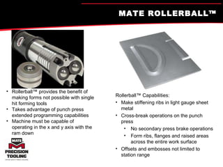 MATE ROLLERBALL™  Rollerball™ provides the benefit of making forms not possible with single hit forming tools Takes advantage of punch press extended programming capabilities Machine must be capable of operating in the x and y axis with the ram down  Rollerball™ Capabilities: Make stiffening ribs in light gauge sheet metal Cross-break operations on the punch press No secondary press brake operations  Form ribs, flanges and raised areas across the entire work surface Offsets and embosses not limited to station range 