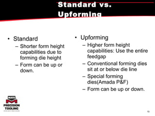 Standard vs. Upforming Standard Shorter form height capabilities due to forming die height Form can be up or down. Upforming Higher form height capabilities: Use the entire feedgap Conventional forming dies sit at or below die line Special forming dies(Amada P&F) Form can be up or down. 