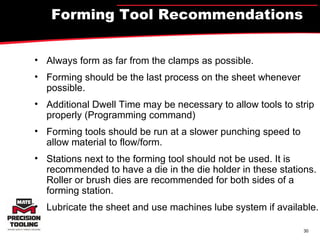 Forming Tool Recommendations Always form as far from the clamps as possible. Forming should be the last process on the sheet whenever possible. Additional Dwell Time may be necessary to allow tools to strip properly (Programming command)  Forming tools should be run at a slower punching speed to allow material to flow/form. Stations next to the forming tool should not be used. It is recommended to have a die in the die holder in these stations. Roller or brush dies are recommended for both sides of a forming station.  Lubricate the sheet and use machines lube system if available. 