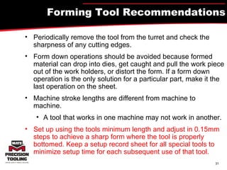 Forming Tool Recommendations Periodically remove the tool from the turret and check the sharpness of any cutting edges. Form down operations should be avoided because formed material can drop into dies, get caught and pull the work piece out of the work holders, or distort the form. If a form down operation is the only solution for a particular part, make it the last operation on the sheet. Machine stroke lengths are different from machine to machine. A tool that works in one machine may not work in another. Set up using the tools minimum length and adjust in 0.15mm steps to achieve a sharp form where the tool is properly bottomed. Keep a setup record sheet for all special tools to minimize setup time for each subsequent use of that tool. 