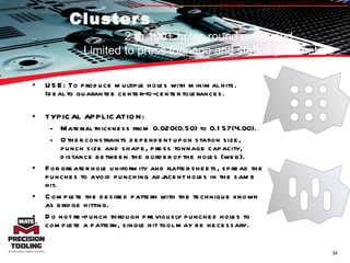 Clusters USE: To produce multiple holes with minimal hits. Ideal to guarantee center-to-center tolerances.  TYPICAL APPLICATION:  Material thickness from 0.020(0.50) to 0.157(4.00).  Other constraints dependent upon station size, punch size and shape, press tonnage capacity, distance between the border of the holes (web). For greater hole uniformity and flatter sheets, spread the punches to avoid punching adjacent holes in the same hit.  Complete the desired pattern with the technique known as bridge hitting.  Do not re-punch through previously punched holes to complete a pattern, single hit tool may be necessary.  2 to 100+ holes round or shaped Limited to press tonnage and station parameters 