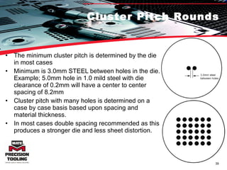 Cluster Pitch Rounds The minimum cluster pitch is determined by the die in most cases Minimum is 3.0mm STEEL between holes in the die. Example; 5.0mm hole in 1.0 mild steel with die clearance of 0.2mm will have a center to center spacing of 8.2mm Cluster pitch with many holes is determined on a case by case basis based upon spacing and material thickness. In most cases double spacing recommended as this produces a stronger die and less sheet distortion. 