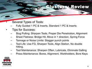 Clusters: Review Several Types of Tools:  Fully Guided 1 PC & Inserts, Standard 1 PC & Inserts Tips for Success: Slug Pulling: Sharpen Tools, Proper Die Penetration, Alignment Sheet Flatness: Bridge Hit, Move in 1 direction, Spring Force Tonnage or Noise Limits: Stagger punch points Tool Life: Use FG, Sharpen Tools, Align Station, No double hitting. Tool Maintenance: Sharpen Often, Lubricate, Eliminate Galling Press Maintenance: Bores, Alignment, Workholders, Bore Keys 