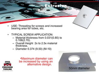 Extrusion USE: Threading for screws and increased bearing area for tubes, etc. TYPICAL SCREW APPLICATION:  Material thickness from 0.031(0.80) to 0.106(2.70).  Overall Height  2x to 2.5x material thickness.  Diameter 0.374 (9.50) (M-10) 50mm diameter Maximum diameter can be increased by using an alternative design.  