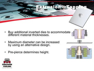 Extrusion - Tapping Buy additional inverted dies to accommodate  different material thicknesses. Maximum diameter can be increased  by using an alternative design.  Pre-pierce determines height.  