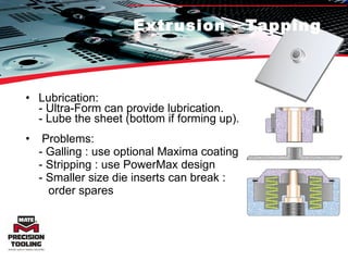 Extrusion - Tapping Lubrication: - Ultra-Form can provide lubrication. - Lube the sheet (bottom if forming up). Problems: - Galling : use optional Maxima coating - Stripping : use PowerMax design - Smaller size die inserts can break :    order spares 