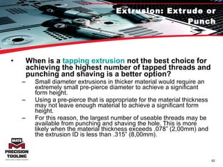 Extrusion: Extrude or Punch When is a  tapping extrusion  not the best choice for achieving the highest number of tapped threads and punching and shaving is a better option?   Small diameter extrusions in thicker material would require an extremely small pre-pierce diameter to achieve a significant form height.  Using a pre-pierce that is appropriate for the material thickness may not leave enough material to achieve a significant form height.  For this reason, the largest number of useable threads may be available from punching and shaving the hole. This is more likely when the material thickness exceeds .078” (2,00mm) and the extrusion ID is less than .315” (8,00mm). 