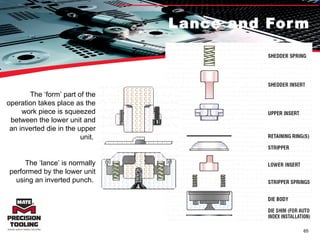Lance and Form The ‘form’ part of the operation takes place as the work piece is squeezed between the lower unit and an inverted die in the upper unit.  The ‘lance’ is normally performed by the lower unit using an inverted punch.  