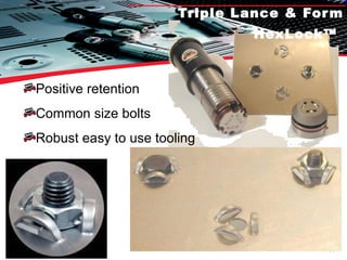 Triple Lance & Form HexLock™   Positive retention Common size bolts Robust easy to use tooling 