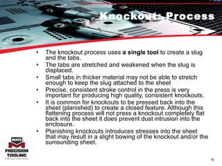 Knockout: Process The knockout process uses  a single tool  to create a slug and the tabs.  The tabs are stretched and weakened when the slug is displaced.  Small tabs in thicker material may not be able to stretch enough to keep the slug attached to the sheet Precise, consistent stroke control in the press is very important for producing high quality, consistent knockouts.  It is common for knockouts to be pressed back into the sheet (planished) to create a closed feature. Although this flattening process will not press a knockout completely flat back into the sheet it does prevent dust intrusion into the enclosure.  Planishing knockouts introduces stresses into the sheet that may result in a slight bowing of the knockout and/or the surrounding sheet. 