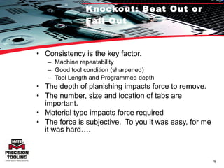 Knockout: Beat Out or Fall Out Consistency is the key factor.  Machine repeatability Good tool condition (sharpened) Tool Length and Programmed depth The depth of planishing impacts force to remove. The number, size and location of tabs are important. Material type impacts force required The force is subjective.  To you it was easy, for me it was hard…. 