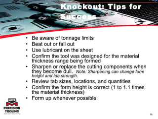 Knockout: Tips for Success Be aware of tonnage limits Beat out or fall out Use lubricant on the sheet Confirm the tool was designed for the material thickness range being formed Sharpen or replace the cutting components when they become dull.  Note: Sharpening can change form height and tab strength. Review tab sizes, locations, and quantities Confirm the form height is correct (1 to 1.1 times the material thickness) Form up whenever possible 