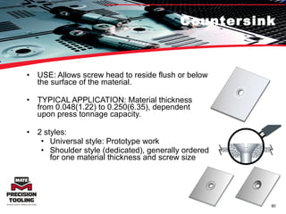 Countersink USE: Allows screw head to reside flush or below the surface of the material. TYPICAL APPLICATION: Material thickness from 0.048(1.22) to 0.250(6.35), dependent upon press tonnage capacity.  2 styles: Universal style: Prototype work Shoulder style (dedicated), generally ordered for one material thickness and screw size 