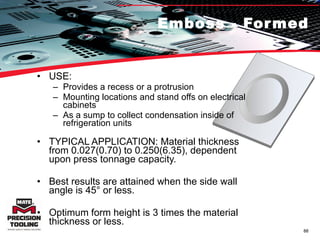 Emboss - Formed USE:  Provides a recess or a protrusion Mounting locations and stand offs on electrical cabinets As a sump to collect condensation inside of refrigeration units TYPICAL APPLICATION: Material thickness from 0.027(0.70) to 0.250(6.35), dependent upon press tonnage capacity.  Best results are attained when the side wall angle is 45° or less.  Optimum form height is 3 times the material thickness or less.  