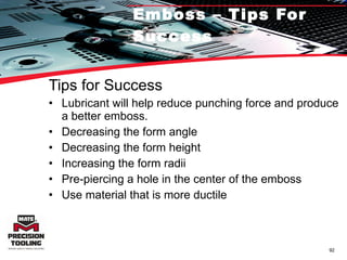 Emboss – Tips For Success Tips for Success Lubricant will help reduce punching force and produce a better emboss. Decreasing the form angle Decreasing the form height Increasing the form radii Pre-piercing a hole in the center of the emboss Use material that is more ductile 