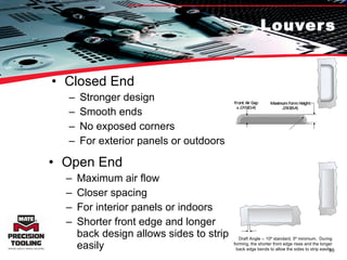 Louvers Closed End Stronger design Smooth ends No exposed corners For exterior panels or outdoors Open End Maximum air flow Closer spacing For interior panels or indoors Shorter front edge and longer back design allows sides to strip easily Draft Angle -- 10º standard, 5º minimum.  During forming, the shorter front edge rises and the longer back edge bends to allow the sides to strip easily. 