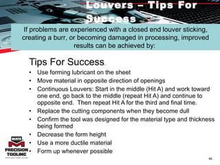 Louvers – Tips For Success Tips For Success .  Use forming lubricant on the sheet  Move material in opposite direction of openings Continuous Louvers: Start in the middle (Hit A) and work toward one end, go back to the middle (repeat Hit A) and continue to opposite end.  Then repeat Hit A for the third and final time. Replace the cutting components when they become dull  Confirm the tool was designed for the material type and thickness being formed  Decrease the form height  Use a more ductile material  Form up whenever possible If problems are experienced with a closed end louver sticking, creating a burr, or becoming damaged in processing, improved results can be achieved by:  