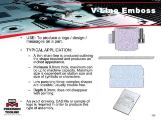 V-Line Emboss USE: To produce a logo / design / messages on a part.  TYPICAL APPLICATION: A thin sharp line is produced outlining the shape required and produces an etched appearance. Minimum 0.8mm thick, maximum can be up to machine capacity. Maximum size is dependent on station size and size of symbols or characters. Low punching force; complex shapes are possible; usually trouble free. Depth 0.3mm; does not disappear with painting. An exact drawing, CAD file or sample of logo is required in order to produce this type of assembly .  