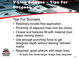 V-Line Emboss – Tips For Success Tips For Success Relatively trouble free application Proximity of adjacent lines (not too close) Closed end features fill with material (tool stops moving down) Use enough punching force to get designed depth without leaving “witness” marks Required: good artwork with clean lines At least two times larger image than required 