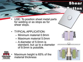 Shear Button USE: To position sheet metal parts for welding or as stops as for shear stops. TYPICAL APPLICATION:  Minimum material 0.9mm Maximum material 5.0mm A diameter of 5.0mm is standard, but up to a diameter of 9.5mm is possible. Maximum height is 65% of the material thickness 