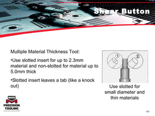 Shear Button Multiple Material Thickness Tool:  Use slotted insert for up to 2.3mm material and non-slotted for material up to 5.0mm thick Slotted insert leaves a tab (like a knock out) Use slotted for small diameter and thin materials 