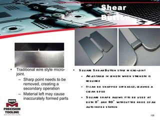 Shear Button Traditional wire style micro-joint. Sharp point needs to be removed, creating a secondary operation Material left may cause inaccurately formed parts Square Shear Button style micro-joint Adjustable in length when strength is required It can be snapped off easily, leaving a clean edge Square shape allows it to be used at both 0° and 90° without the need of an auto-index station 