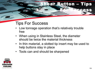 Shear Button – Tips For Success Tips For Success Low tonnage operation that’s relatively trouble free When using in Stainless Steel, the diameter should be twice the material thickness In thin material, a slotted tip insert may be used to help buttons stay in place Tools can and should be sharpened 