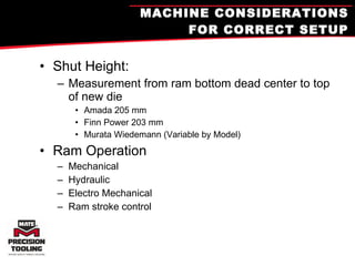 MACHINE CONSIDERATIONS FOR CORRECT SETUP Shut Height: Measurement from ram bottom dead center to top of new die Amada 205 mm Finn Power 203 mm Murata Wiedemann (Variable by Model) Ram Operation Mechanical Hydraulic Electro Mechanical Ram stroke control 