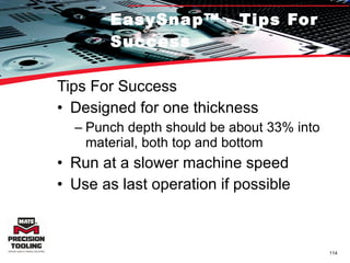 EasySnap™ - Tips For Success Tips For Success Designed for one thickness Punch depth should be about 33% into material, both top and bottom Run at a slower machine speed Use as last operation if possible 