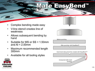 Complex bending made easy  V-line stencil creates line of weakness Allows subsequent bending by hand Suitable for MS or SS < 1.50mm and Al < 2.00mm Maximum recommended length 300mm Available for all tooling styles Hand bend along bend line created with EasyBend™ Mate EasyBend ™ Before punching. After punching with EasyBend T. Component after hand bending . 