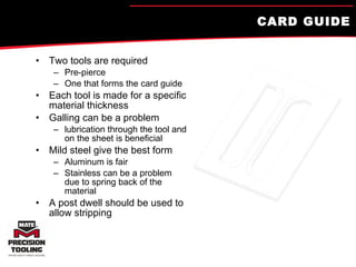 CARD GUIDE Two tools are required Pre-pierce  One that forms the card guide Each tool is made for a specific material thickness Galling can be a problem lubrication through the tool and on the sheet is beneficial Mild steel give the best form Aluminum is fair Stainless can be a problem due to spring back of the material A post dwell should be used to allow stripping 