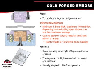 COLD FORGED EMBOSS Use:   To produce a logo or design on a part. Minimum/Maximum: Minimum 0.3mm thick, Maximum 3.0mm thick, depending on the tooling style, station size and the machines tonnage Can be used on varying material thickness (within a range) Best if made in 1.0-2.0mm thick material General: Exact drawing or sample of logo required to produce Tonnage can be high dependent on design and material Usually simple trouble free operation 