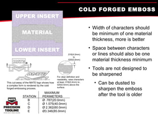 COLD FORGED EMBOSS Width of characters should be minimum of one material thickness, more is better Space between characters or lines should also be one material thickness minimum Tools are not designed to be sharpened Can be dusted to sharpen the emboss after the tool is older UPPER INSERT MATERIAL LOWER INSERT .016(4.0mm) to .020(0.5mm) For clear definition and readability, raise characters at least .016(0.4mm) to .020(0.5mm) above the surface. This cut-away of the MATE logo shows how a complex form is rendered by the cold forged embossing process. MAXIMUM STATION PERIMETERS B Ø  .787(20.0mm) C Ø  1.575(40.0mm) D Ø  2.362(60.0mm) E Ø 3.346(85.0mm) 