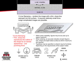 V-Line Stamping -- renders the image with a thin, sharp line stamped into the surface.  It requires relatively small force.  Large complicated images are possible. V-Line Stamping: Thin, sharp line reproduces the outline of the shape for an etched appearance.  Low punching force. Within press capability, figures may be any size up to station maximum When ordering, an accurate indication of each figure’s size, shape and depth below surface (0.30mm maximum) are required Typefaces may be specified or artwork may be furnished, depending on the requirements of the subject matter. 