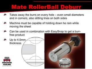 Mate RollerBall Deburr Takes away the burrs on every hole – even small diameters and in corners, also slitting lines on both sides Machine must be capable of holding down he ram while moving the sheet Can be used in combination with EasySnap to get a burr- free product Up to 4.0mm thickness 