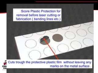 Score Plastic Protection for removal before laser cutting or fabrication ( bending lines etc.) Cuts trough the protective plastic film  without leaving any marks on the metal surface . 