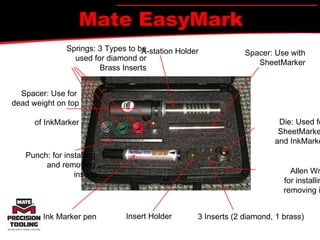 Mate EasyMark Springs: 3 Types to be used for diamond or Brass Inserts Spacer: Use for  dead  weight on top  of Ink Marker Punch: for installing  and removing  inserts Ink Marker pen Insert Holder 3 Inserts (2 diamond, 1  brass) Allen Wrench:  for installing and removing inserts Die: Used for SheetMarker  and InkMarker Spacer: Use with SheetMarker A-station Holder 