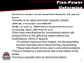 Finn-Power Upforming Optional in Series 10 and newer Finn-Power F, SG and LP model Consists of an upper and lower hydraulic cylinder (250 kN, e-machines only 200 kN) Forms as high as .590"(15mm) (higher with foot tool) Lower ram travel .472"(12mm) max Form tools manufactured for conventional stations will produce forms in the upforming station without any modifications, shims or spacers.  To achieve maximum form heights, the die assemblies must be manufactured to these forming requirements.  These tools should not be used in conventional stations.  Travel is limited by a mechanical stop at the bottom of the stroke.  Forming is typically done at mechanical bottom.  