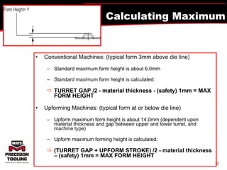 Calculating Maximum Form Height? Conventional Machines: (typical form 3mm above die line) Standard maximum form height is about 6.0mm  Standard maximum form height is calculated:   TURRET GAP /2 - material thickness - (safety) 1mm = MAX FORM HEIGHT Upforming Machines: (typical form at or below die line) Upform maximum form height is about 14.0mm (dependent upon material thickness and gap between upper and lower turret, and machine type) Upform maximum forming height is calculated:   (TURRET GAP + UPFORM STROKE) /2 - material thickness – (safety) 1mm = MAX FORM HEIGHT 