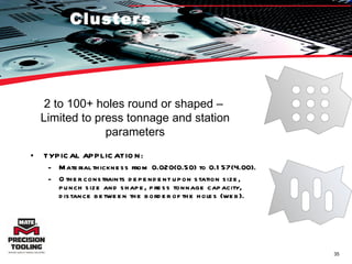 Clusters TYPICAL APPLICATION:  Material thickness from 0.020(0.50) to 0.157(4.00).  Other constraints dependent upon station size, punch size and shape, press tonnage capacity, distance between the border of the holes (web). 2 to 100+ holes round or shaped –  Limited to press tonnage and station parameters 