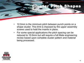 Cluster Pitch Shapes 12.0mm is the minimum pitch between punch points on a shape cluster. This limit is imposed by the upper assembly screws used to hold the inserts in place. For some special applications the pitch spacing can be reduced to 10.0mm but will require a full Mate engineering review based upon complete cluster pattern and material being processed. 