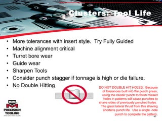 Clusters: Tool Life More tolerances with insert style.  Try Fully Guided Machine alignment critical Turret bore wear Guide wear Sharpen Tools Consider punch stagger if tonnage is high or die failure. No Double Hitting DO NOT DOUBLE HIT HOLES.  Because of tolerances built into the punch press, using the cluster punch to finish missed holes in patterns will cause punches to shave sides of previously punched holes.  The great lateral thrust from this shaving shortens punch life.  Use a single -hole punch to complete the pattern . 