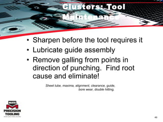 Clusters: Tool Maintenance Sharpen before the tool requires it Lubricate guide assembly  Remove galling from points in direction of punching.  Find root cause and eliminate! Sheet lube, maxima, alignment, clearance, guide, bore wear, double hitting,  