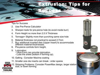 Extrusion: Tips for Success Tips for Success Use Pre-Pierce Calculator Sharpen tools for pre-pierce hole (to avoid inside burr) Form Height no more than 2.5 X Thickness Tonnage= Slightly more than punching same size hole Material thickness not practical to exceed 2.7mm  Buy additional inverted dies (Upper Insert) to accommodate different material thicknesses. Pre-pierce controls form height.  Lubrication: - Ultra-Form can provide lubrication. - Lube the sheet (bottom if forming up). Galling : Consider Maxima coating Smaller size die inserts can break : order spares  Stripping Problems: Consider PowerMax design, larger station size, or down forming 