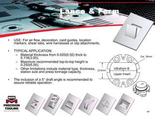 Lance & Form USE: For air flow, decoration, card guides, location markers, shear tabs, wire harnesses or clip attachments. TYPICAL APPLICATION:  Material thickness from 0.020(0.50) thick to 0.118(3.00).  Maximum recommended top-to-top height is 0.250(6.50).  Other limitations include material type, thickness, station size and press tonnage capacity.  The inclusion of a 5° draft angle is recommended to assure reliable operation.  Ultraform B  Upper Insert 