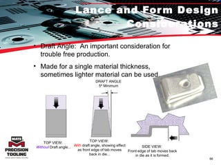 Lance and Form Design Considerations Draft Angle:  An important consideration for trouble free production. Made for a single material thickness, sometimes lighter material can be used. TOP VIEW:  Without  Draft angle... DRAFT ANGLE 5º Minimum TOP VIEW:  With  draft angle, showing effect as front edge of tab moves back in die... SIDE VIEW:  Front edge of tab moves back in die as it is formed. 