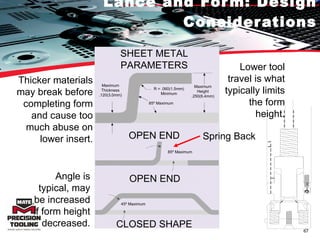 Lance and Form: Design Considerations Lower tool travel is what typically limits the form height. Spring Back Thicker materials may break before completing form and cause too much abuse on lower insert. Angle is typical, may be increased if form height decreased. SHEET METAL PARAMETERS Maximum Height .250(6.4mm) R = .060(1.5mm) Minimum 85º Maximum Maximum Thickness .120(3.0mm) OPEN END 85º Maximum 45º Maximum OPEN END CLOSED SHAPE 